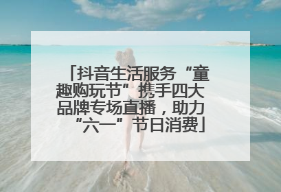 抖音生活服务“童趣购玩节”携手四大品牌专场直播，助力“六一”节日消费