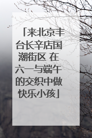 来北京丰台长辛店国潮街区 在六一与端午的交织中做快乐小孩