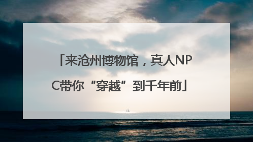 来沧州博物馆，真人NPC带你“穿越”到千年前