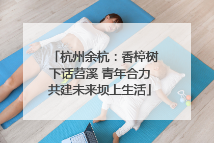 杭州余杭：香樟树下话苕溪 青年合力共建未来坝上生活