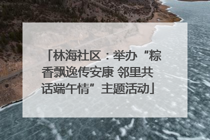 林海社区：举办“粽香飘逸传安康 邻里共话端午情”主题活动