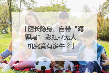 擅长隐身、自带“海狸尾” 彩虹-7无人机究竟有多牛？