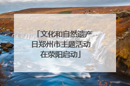 文化和自然遗产日郑州市主题活动在荥阳启动