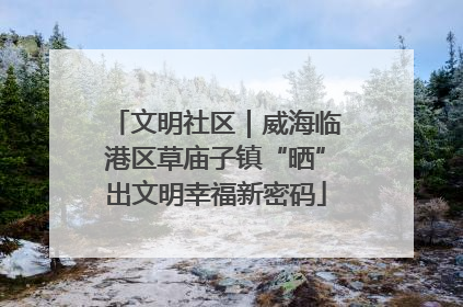 文明社区｜威海临港区草庙子镇“晒”出文明幸福新密码
