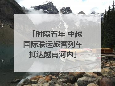 时隔五年 中越国际联运旅客列车抵达越南河内