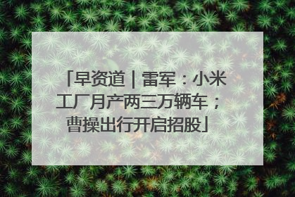 早资道｜雷军：小米工厂月产两三万辆车；曹操出行开启招股