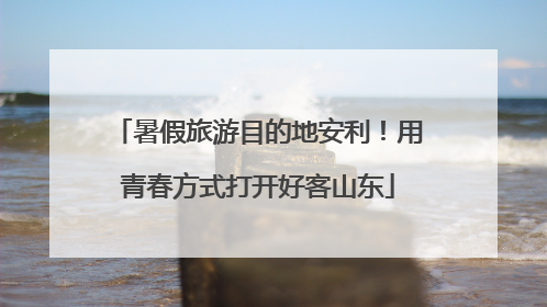暑假旅游目的地安利！用青春方式打开好客山东