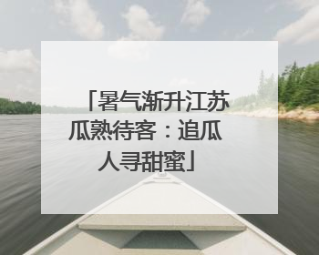 暑气渐升江苏瓜熟待客：追瓜人寻甜蜜