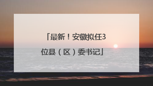 最新！安徽拟任3位县（区）委书记