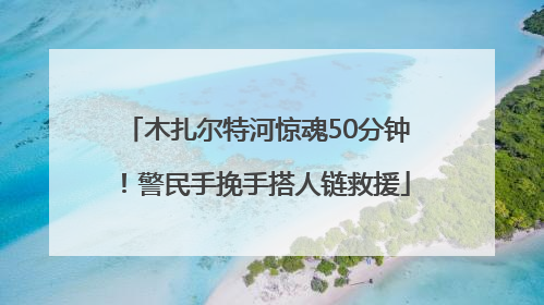 木扎尔特河惊魂50分钟！警民手挽手搭人链救援