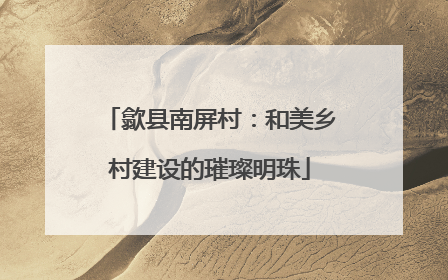 歙县南屏村：和美乡村建设的璀璨明珠