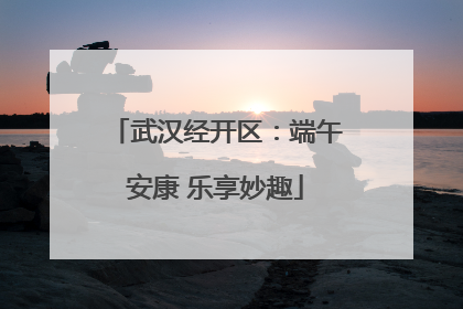 武汉经开区：端午安康 乐享妙趣
