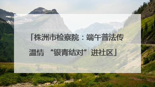 株洲市检察院：端午普法传温情 “银青结对”进社区
