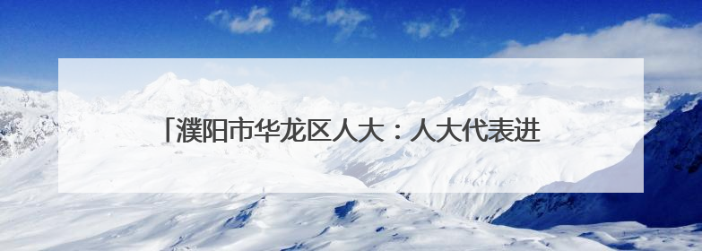 濮阳市华龙区人大：人大代表进网格，绘就高效能治理新图景