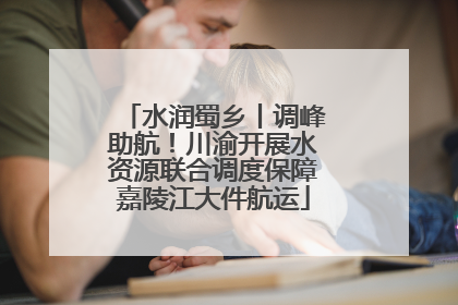 水润蜀乡丨调峰助航！川渝开展水资源联合调度保障嘉陵江大件航运