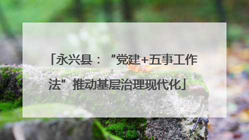 永兴县：“党建+五事工作法”推动基层治理现代化