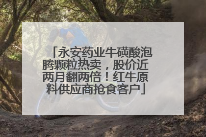 永安药业牛磺酸泡腾颗粒热卖，股价近两月翻两倍！红牛原料供应商抢食客户