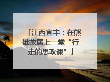 江西宜丰：在熊雄故居上一堂“行走的思政课”