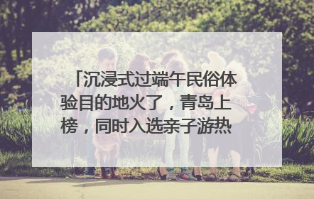 沉浸式过端午民俗体验目的地火了，青岛上榜，同时入选亲子游热门Top10