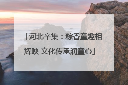 河北辛集：粽香童趣相辉映 文化传承润童心