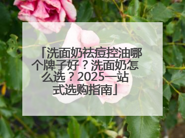 洗面奶祛痘控油哪个牌子好？洗面奶怎么选？2025一站式选购指南