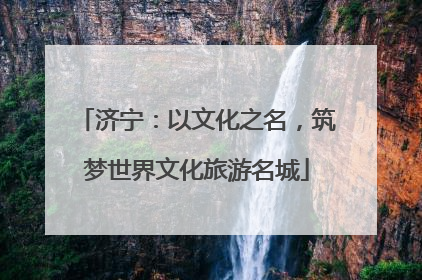 济宁：以文化之名，筑梦世界文化旅游名城