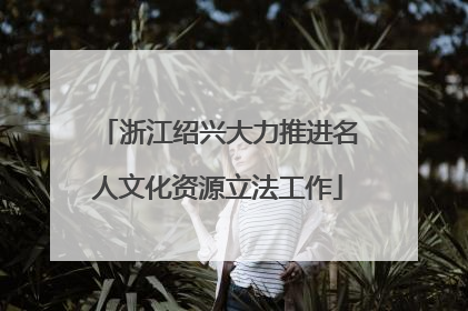 浙江绍兴大力推进名人文化资源立法工作