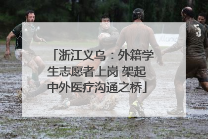 浙江义乌：外籍学生志愿者上岗 架起中外医疗沟通之桥