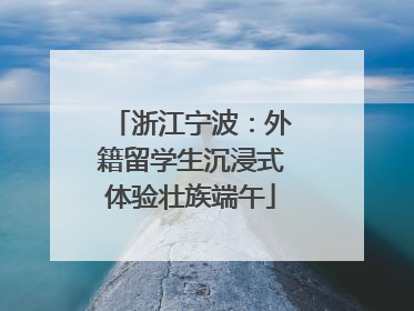 浙江宁波：外籍留学生沉浸式体验壮族端午