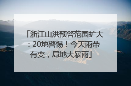 浙江山洪预警范围扩大：20地警惕！今天雨带有变，局地大暴雨