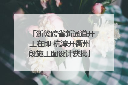 浙赣跨省新通道开工在即 杭淳开衢州段施工图设计获批