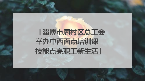 淄博市周村区总工会举办中西面点培训课 技能点亮职工新生活