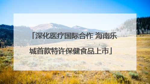 深化医疗国际合作 海南乐城首款特许保健食品上市