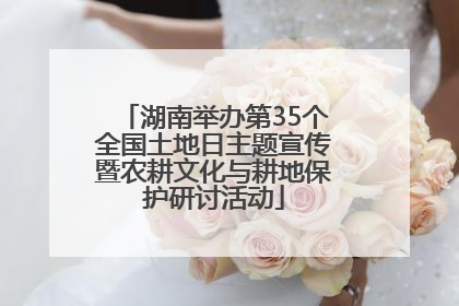 湖南举办第35个全国土地日主题宣传暨农耕文化与耕地保护研讨活动
