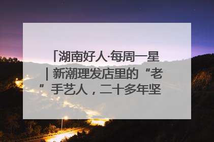 湖南好人·每周一星｜新潮理发店里的“老”手艺人，二十多年坚持5元理发不涨价
