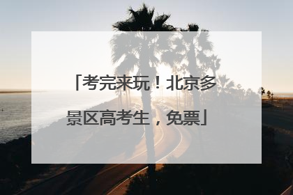 考完来玩！北京多景区高考生，免票