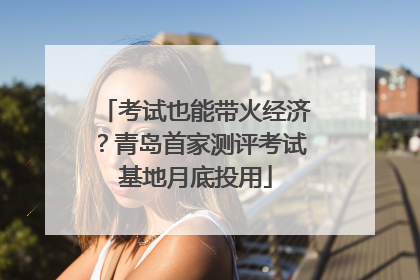 考试也能带火经济？青岛首家测评考试基地月底投用
