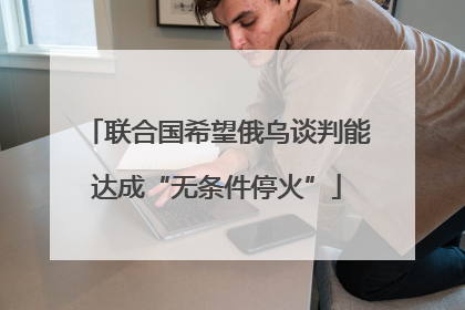 联合国希望俄乌谈判能达成“无条件停火”