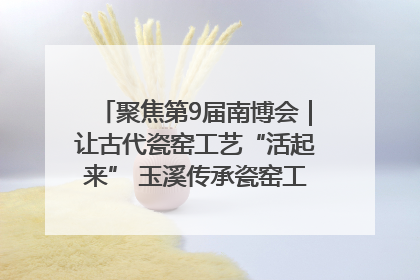 聚焦第9届南博会｜让古代瓷窑工艺“活起来” 玉溪传承瓷窑工艺将出展南博会
