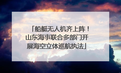船艇无人机齐上阵！山东海事联合多部门开展海空立体巡航执法
