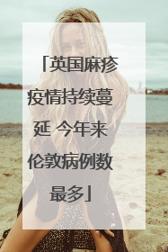 英国麻疹疫情持续蔓延 今年来伦敦病例数最多