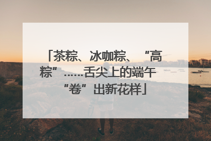 茶粽、冰咖粽、“高粽”……舌尖上的端午“卷”出新花样