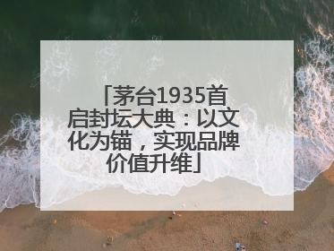 茅台1935首启封坛大典：以文化为锚，实现品牌价值升维