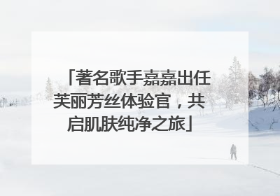 著名歌手嘉嘉出任芙丽芳丝体验官，共启肌肤纯净之旅