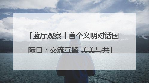 蓝厅观察丨首个文明对话国际日：交流互鉴 美美与共