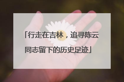 行走在吉林，追寻陈云同志留下的历史足迹