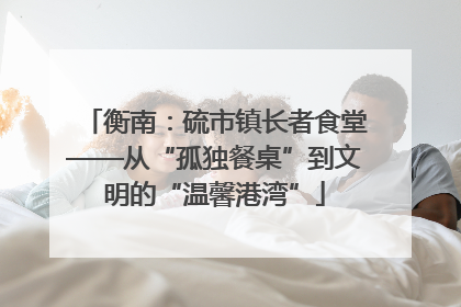 衡南：硫市镇长者食堂——从“孤独餐桌”到文明的“温馨港湾”