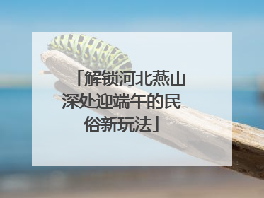 解锁河北燕山深处迎端午的民俗新玩法