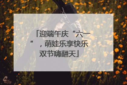 迎端午庆“六一”，萌娃乐享快乐双节嗨翻天