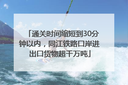 通关时间缩短到30分钟以内，同江铁路口岸进出口货物超千万吨